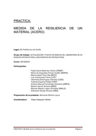 PRACTICA: Medida de la resiliencia de un material Página 1
PRACTICA:
MEDIDA DE LA RESILIENCIA DE UN
MATERIAL (ACERO)
Lugar: IES Politécnico de Sevilla
Grupo de trabajo: ACTUALIZACIÓN Y PUESTA EN MARCHA DEL LABORATORIO DE ED
(ENSAYOS DESTRUCTIVOS) y END (ENSAYOS NO DESTRUCTIVOS)
Curso: 2015/2016
Participantes:
Pablo David Martínez Falcón (PDMF)
María de Angustias Porras Guillén (MAPG)
María Isabel Vela Villa (MIVV)
Luis Carrascoso Ferrer (LCF)
Clemente Domínguez Sánchez (CDS)
Yolanda España Peláez (YEP)
Antonio Manuel Fernández Sanabria (AMFS)
Beatriz García Soriano (BGS)
Manuel Alberto López González (MALG)
Adoración Borjas Álvarez (ABA)
Preparación de la probetas: Bernardo Muñoz Leyva
Coordinadora: Pepa Cabezas Vílchez
 
