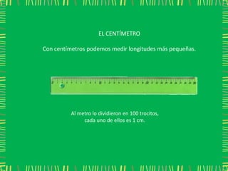 EL CENTÍMETRO

Con centímetros podemos medir longitudes más pequeñas.




         Al metro lo dividieron en 100 trocitos,
              cada uno de ellos es 1 cm.
 