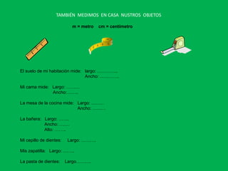 TAMBIÉN MEDIMOS EN CASA NUSTROS OBJETOS

                           m = metro   cm = centímetro




El suelo de mi habitación mide: largo: …………..
                                Ancho: ………….

Mi cama mide: Largo: ………
              Ancho:……..

La mesa de la cocina mide: Largo: ………
                           Ancho: ………

La bañera: Largo: …….
           Ancho: …….
           Alto: ……..

Mi cepillo de dientes:   Largo: ……….

Mis zapatilla: Largo: ……..

La pasta de dientes:     Largo……….
 