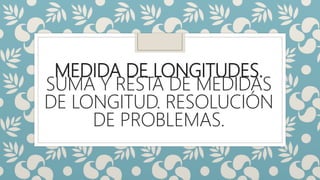 MEDIDA DE LONGITUDES.
SUMA Y RESTA DE MEDIDAS
DE LONGITUD. RESOLUCIÓN
DE PROBLEMAS.
 