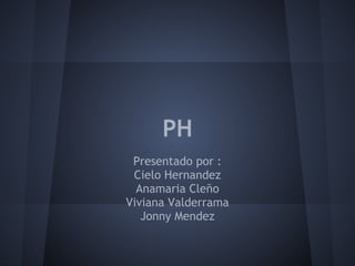 PH
Presentado por :
Cielo Hernandez
Anamaria Cleño
Viviana Valderrama
Jonny Mendez
 