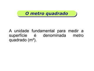 O metro quadrado
A unidade fundamental para medir a
superfície é denominada metro
quadrado (m²).
Matemática, 6º Ano do Ensino Fundamental
Medida de superfície; cálculo de área – conceito iniciais
 