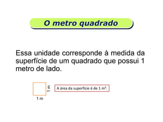 O metro quadrado
Essa unidade corresponde à medida da
superfície de um quadrado que possui 1
metro de lado.
Matemática, 6º Ano do Ensino Fundamental
Medida de superfície; cálculo de área – conceito iniciais
1 m
1m
A área da superfície é de 1 m².
 