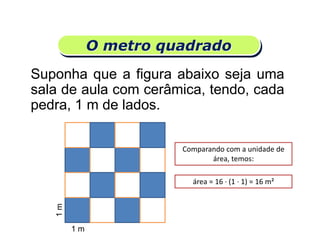 O metro quadrado
Suponha que a figura abaixo seja uma
sala de aula com cerâmica, tendo, cada
pedra, 1 m de lados.
Matemática, 6º Ano do Ensino Fundamental
Medida de superfície; cálculo de área – conceito iniciais
1 m
1m
Comparando com a unidade de
área, temos:
área = 16 · (1 · 1) = 16 m²
 