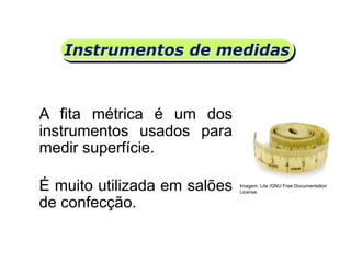 Instrumentos de medidas
A fita métrica é um dos
instrumentos usados para
medir superfície.
Matemática, 6º Ano do Ensino Fundamental
Medida de superfície; cálculo de área – conceito iniciais
É muito utilizada em salões
de confecção.
Imagem: Lite /GNU Free Documentation
License.
 