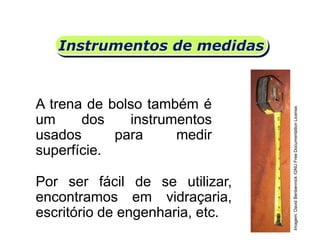 Instrumentos de medidas
A trena de bolso também é
um dos instrumentos
usados para medir
superfície.
Por ser fácil de se utilizar,
encontramos em vidraçaria,
escritório de engenharia, etc.
Matemática, 6º Ano do Ensino Fundamental
Medida de superfície; cálculo de área – conceito iniciais
Imagem:DavidBenbennick/GNUFreeDocumentationLicense.
 