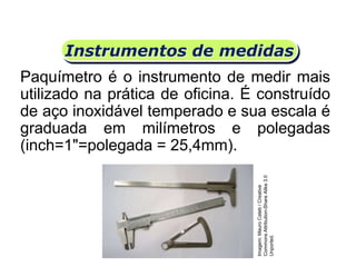Instrumentos de medidas
Paquímetro é o instrumento de medir mais
utilizado na prática de oficina. É construído
de aço inoxidável temperado e sua escala é
graduada em milímetros e polegadas
(inch=1"=polegada = 25,4mm).
Matemática, 6º Ano do Ensino Fundamental
Medida de superfície; cálculo de área – conceito iniciais
Imagem:MauroCateb/Creative
CommonsAttribution-ShareAlike3.0
Unported.
 