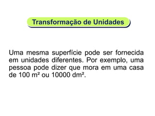 Transformação de Unidades
Uma mesma superfície pode ser fornecida
em unidades diferentes. Por exemplo, uma
pessoa pode dizer que mora em uma casa
de 100 m² ou 10000 dm².
Matemática, 6º Ano do Ensino Fundamental
Medida de superfície; cálculo de área – conceito iniciais
 