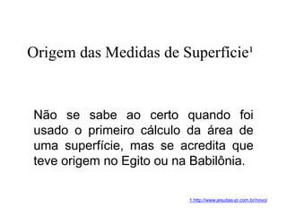 Não se sabe ao certo quando foi
usado o primeiro cálculo da área de
uma superfície, mas se acredita que
teve origem no Egito ou na Babilônia.
Origem das Medidas de Superfície¹
1.http://www.jesuitas-pi.com.br/novo/
 