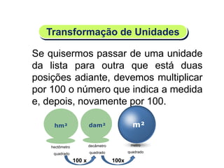 m²dam²
decâmetro
quadrado
100x
Se quisermos passar de uma unidade
da lista para outra que está duas
posições adiante, devemos multiplicar
por 100 o número que indica a medida
e, depois, novamente por 100.
Transformação de Unidades
metro
quadrado
hm²
hectômetro
quadrado
100 x
Matemática, 6º Ano do Ensino Fundamental
Medida de superfície; cálculo de área – conceito iniciais
 