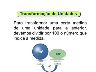 m²
dm²
decímetro
quadrado
: 100
Para transformar uma certa medida
de uma unidade para a anterior,
devemos dividir por 100 o número que
indica a medida.
Transformação de Unidades
metro
quadrado
Matemática, 6º Ano do Ensino Fundamental
Medida de superfície; cálculo de área – conceito iniciais
 