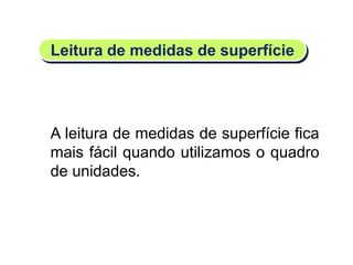 A leitura de medidas de superfície fica
mais fácil quando utilizamos o quadro
de unidades.
Leitura de medidas de superfície
Matemática, 6º Ano do Ensino Fundamental
Medida de superfície; cálculo de área – conceito iniciais
 