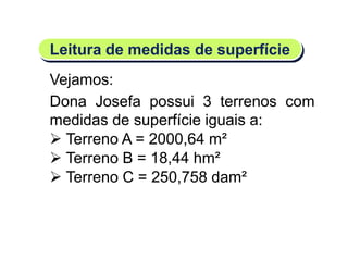 Leitura de medidas de superfície
Matemática, 6º Ano do Ensino Fundamental
Medida de superfície; cálculo de área – conceito iniciais
Vejamos:
Dona Josefa possui 3 terrenos com
medidas de superfície iguais a:
 Terreno A = 2000,64 m²
 Terreno B = 18,44 hm²
 Terreno C = 250,758 dam²
 