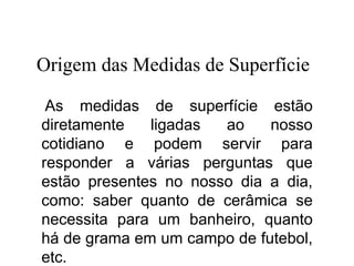 As medidas de superfície estão
diretamente ligadas ao nosso
cotidiano e podem servir para
responder a várias perguntas que
estão presentes no nosso dia a dia,
como: saber quanto de cerâmica se
necessita para um banheiro, quanto
há de grama em um campo de futebol,
etc.
Origem das Medidas de Superfície
Matemática, 6º Ano do Ensino Fundamental
Medida de superfície; cálculo de área – conceito iniciais
 