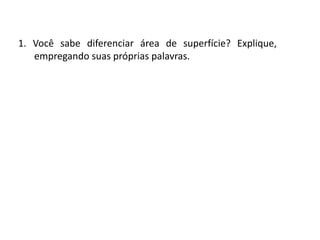 Matemática, 6º Ano do Ensino Fundamental
Medida de superfície; cálculo de área – conceito iniciais
1. Você sabe diferenciar área de superfície? Explique,
empregando suas próprias palavras.
 