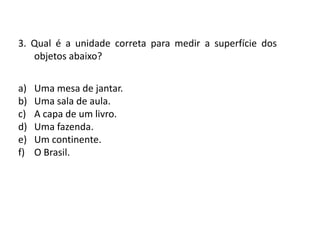 Matemática, 6º Ano do Ensino Fundamental
Medida de superfície; cálculo de área – conceito iniciais
3. Qual é a unidade correta para medir a superfície dos
objetos abaixo?
a) Uma mesa de jantar.
b) Uma sala de aula.
c) A capa de um livro.
d) Uma fazenda.
e) Um continente.
f) O Brasil.
 