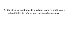 Matemática, 6º Ano do Ensino Fundamental
Medida de superfície; cálculo de área – conceito iniciais
5. Construa o quadrado de unidades com os múltiplos e
submúltiplos do m² e as suas devidas abreviaturas.
 