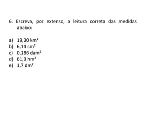 Matemática, 6º Ano do Ensino Fundamental
Medida de superfície; cálculo de área – conceito iniciais
6. Escreva, por extenso, a leitura correta das medidas
abaixo:
a) 19,30 km²
b) 6,14 cm²
c) 0,186 dam²
d) 61,3 hm²
e) 1,7 dm²
 
