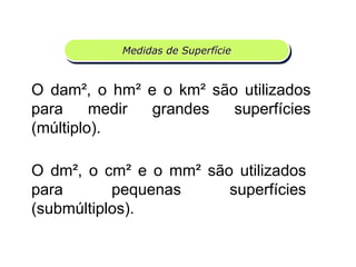 MEDIDASMedidas de Superfície
O dam², o hm² e o km² são utilizados
para medir grandes superfícies
(múltiplo).
O dm², o cm² e o mm² são utilizados
para pequenas superfícies
(submúltiplos).
Matemática, 6º Ano do Ensino Fundamental
Medida de superfície; cálculo de área – conceito iniciais
 