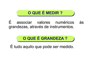O QUE É MEDIR ?
É associar valores numéricos às
grandezas, através de instrumentos.
O QUE É GRANDEZA ?
É tudo aquilo que pode ser medido.
Matemática, 6º Ano do Ensino Fundamental
Medida de superfície; cálculo de área – conceito iniciais
 