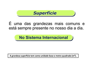 Superfície
É uma das grandezas mais comuns e
está sempre presente no nosso dia a dia.
No Sistema Internacional
A grandeza superfície tem como unidade base o metro quadrado (m²).
Matemática, 6º Ano do Ensino Fundamental
Medida de superfície; cálculo de área – conceito iniciais
 