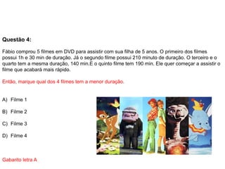 Questão 4:
Fábio comprou 5 filmes em DVD para assistir com sua filha de 5 anos. O primeiro dos filmes
possui 1h e 30 min de duração. Já o segundo filme possui 210 minuto de duração. O terceiro e o
quarto tem a mesma duração, 140 min.E o quinto filme tem 190 min. Ele quer começar a assistir o
filme que acabará mais rápido.
Então, marque qual dos 4 filmes tem a menor duração.
A) Filme 1
B) Filme 2
C) Filme 3
D) Filme 4
Gabarito letra A
 