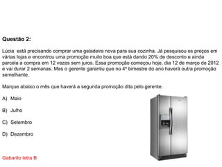 Questão 2:
Lúcia está precisando comprar uma geladeira nova para sua cozinha. Já pesquisou os preços em
várias lojas e encontrou uma promoção muito boa que está dando 20% de desconto e ainda
parcela a compra em 12 vezes sem juros. Essa promoção começou hoje, dia 12 de março de 2012
e vai durar 2 semanas. Mas o gerente garantiu que no 4º bimestre do ano haverá outra promoção
semelhante.
Marque abaixo o mês que haverá a segunda promoção dita pelo gerente.
A) Maio
B) Julho
C) Setembro
D) Dezembro
Gabarito letra B
 