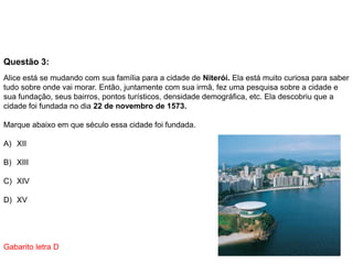 Questão 3:
Alice está se mudando com sua família para a cidade de Niterói. Ela está muito curiosa para saber
tudo sobre onde vai morar. Então, juntamente com sua irmã, fez uma pesquisa sobre a cidade e
sua fundação, seus bairros, pontos turísticos, densidade demográfica, etc. Ela descobriu que a
cidade foi fundada no dia 22 de novembro de 1573.
Marque abaixo em que século essa cidade foi fundada.
A) XII
B) XIII
C) XIV
D) XV
Gabarito letra D
 