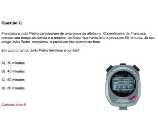 Questão 2:
Francisco e João Pedro participaram de uma prova de atletismo. O cronômetro de Francisco
marcou seu tempo de corrida e o menino verificou que havia feito a prova em 80 minutos. Já seu
amigo João Pedro, completou a prova em três quartos de hora.
Em quanto tempo João Pedro terminou a corrida?
A) 30 minutos
B) 45 minutos
C) 60 minutos
D) 80 minutos
Gabarito letra B
 