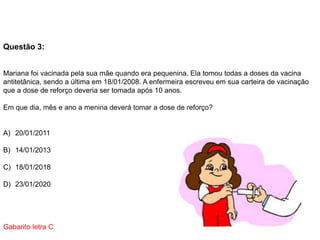 Questão 3:
Mariana foi vacinada pela sua mãe quando era pequenina. Ela tomou todas a doses da vacina
antitetânica, sendo a última em 18/01/2008. A enfermeira escreveu em sua carteira de vacinação
que a dose de reforço deveria ser tomada após 10 anos.
Em que dia, mês e ano a menina deverá tomar a dose de reforço?
A) 20/01/2011
B) 14/01/2013
C) 18/01/2018
D) 23/01/2020
Gabarito letra C
 