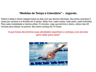 “Medidas de Tempo e Calendário” - Jogando.
Vitória é atleta e treina natação todos os dias com seu técnico Henrique. Seu treino acontece 5
vezes por semana e é dividido em 4 partes. Nado livre, nado costas, nado peito, nado borboleta.
Para cada modalidade a menina utiliza 15 minutos. Logo que termina o treino, utiliza mais 20
minutos para relaxar na piscina. Seu treino começa às 14 horas.
A que horas ela termina suas atividades esportivas e começa a se arrumar
para voltar para casa?
 