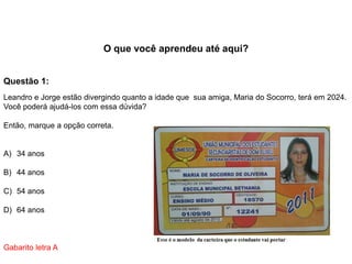 O que você aprendeu até aqui?
Questão 1:
Leandro e Jorge estão divergindo quanto a idade que sua amiga, Maria do Socorro, terá em 2024.
Você poderá ajudá-los com essa dúvida?
Então, marque a opção correta.
A) 34 anos
B) 44 anos
C) 54 anos
D) 64 anos
Gabarito letra A
 
