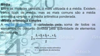 Média
Entre as medidas centrais, a mais utilizada é a média. Existem
vários tipos de média, mas as mais comuns são a média
aritmética simples e a média aritmética ponderada.
•Média aritmética simples
A média aritmética é calculada pela soma de todos os
elementos do conjunto dividida pela quantidade de elementos
do conjunto.
Título: formula-media-artimetica
n → quantidade de elementos
Título: formula-media-artimetica
n → quantidade de elementos
 