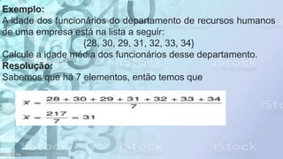 Exemplo:
A idade dos funcionários do departamento de recursos humanos
de uma empresa está na lista a seguir:
{28, 30, 29, 31, 32, 33, 34}
Calcule a idade média dos funcionários desse departamento.
Resolução:
Sabemos que há 7 elementos, então temos que
 