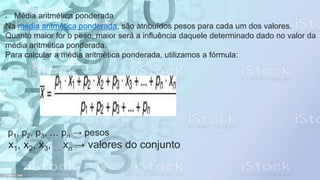  Média aritmética ponderada
Na média aritmética ponderada, são atribuídos pesos para cada um dos valores.
Quanto maior for o peso, maior será a influência daquele determinado dado no valor da
média aritmética ponderada.
Para calcular a média aritmética ponderada, utilizamos a fórmula:
p1, p2, p3, … pn → pesos
x1, x2, x3, … xn → valores do conjunto
 