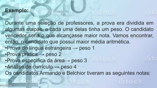 Exemplo:
Durante uma seleção de professores, a prova era dividida em
algumas etapas, e cada uma delas tinha um peso. O candidato
vencedor seria o que alcançasse maior nota. Vamos encontrar,
então, o candidato que possui maior média aritmética.
•Prova de língua estrangeira → peso 1
•Prova prática → peso 2
•Prova específica da área→ peso 3
•Análise de currículo → peso 4
Os candidatos Armando e Belchior tiveram as seguintes notas:
 