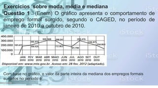 Exercícios sobre moda, média e mediana
Questão 1 — (Enem) O gráfico apresenta o comportamento de
emprego formal surgido, segundo o CAGED, no período de
janeiro de 2010 a outubro de 2010.
Com base no gráfico, o valor da parte inteira da mediana dos empregos formais
surgidos no período é:
 