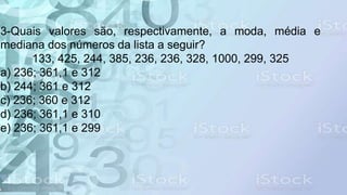 3-Quais valores são, respectivamente, a moda, média e
mediana dos números da lista a seguir?
133, 425, 244, 385, 236, 236, 328, 1000, 299, 325
a) 236; 361,1 e 312
b) 244; 361 e 312
c) 236; 360 e 312
d) 236; 361,1 e 310
e) 236; 361,1 e 299
 