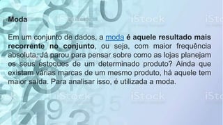 Moda
Em um conjunto de dados, a moda é aquele resultado mais
recorrente no conjunto, ou seja, com maior frequência
absoluta. Já parou para pensar sobre como as lojas planejam
os seus estoques de um determinado produto? Ainda que
existam várias marcas de um mesmo produto, há aquele tem
maior saída. Para analisar isso, é utilizada a moda.
 