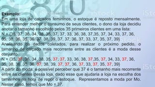 Exemplo:
Em uma loja de calçados femininos, o estoque é reposto mensalmente.
Para entender melhor o consumo de seus clientes, o dono da loja decidiu
anotar o tamanho escolhido pelos 35 primeiros clientes em uma lista:
N = {35, 37, 36, 34, 38, 35, 37, 37, 33, 36, 38, 37,35, 37, 34, 33, 37, 36,
35, 38, 36, 35, 36, 37, 38, 39, 37, 37, 36, 37, 33, 37, 35, 37, 39}
Analisando os dados coletados, para realizar o próximo pedido, o
tamanho de calçado mais recorrente entre as clientes é a moda desse
conjunto.
N = {35, 37, 36, 34, 38, 35, 37, 37, 33, 36, 38, 37,35, 37, 34, 33, 37, 36,
35, 38, 36, 35, 36, 37, 38, 39, 37, 37, 36, 37, 33, 37, 35, 37, 39}
A partir da moda, é possível perceber que 37 é o tamanho mais recorrente
entre as clientes dessa loja, dado esse que ajudaria a loja na escolha dos
tamanhos na hora de repor o estoque. Representamos a moda por Mo.
Nesse caso, temos que Mo = 37.
 