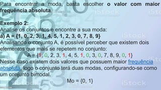 Para encontrar a moda, basta escolher o valor com maior
frequência absoluta.
Exemplo 2:
Analise os conjuntos e encontre a sua moda:
a) A = {1, 0, 2, 3, 1, 4, 5, 1, 2, 3, 0, 7, 8, 9}
Analisando o conjunto A, é possível perceber que existem dois
elementos que mais se repetem no conjunto:
A = {1, 0, 2, 3, 1, 4, 5, 1, 0, 3, 0, 7, 8, 9, 0, 1}
Nesse caso existem dois valores que possuem maior frequência
absoluta, logo o conjunto terá duas modas, configurando-se como
um conjunto bimodal.
Mo = {0, 1}
 