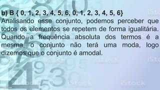 b) B { 0, 1, 2, 3, 4, 5, 6, 0, 1, 2, 3, 4, 5, 6}
Analisando esse conjunto, podemos perceber que
todos os elementos se repetem de forma igualitária.
Quando a frequência absoluta dos termos é a
mesma, o conjunto não terá uma moda, logo
dizemos que o conjunto é amodal.
 