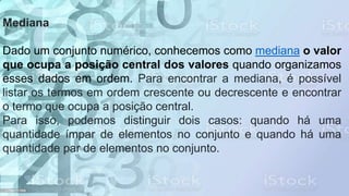 Mediana
Dado um conjunto numérico, conhecemos como mediana o valor
que ocupa a posição central dos valores quando organizamos
esses dados em ordem. Para encontrar a mediana, é possível
listar os termos em ordem crescente ou decrescente e encontrar
o termo que ocupa a posição central.
Para isso, podemos distinguir dois casos: quando há uma
quantidade ímpar de elementos no conjunto e quando há uma
quantidade par de elementos no conjunto.
 