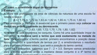 •1º caso — quantidade ímpar de elementos
Exemplo:
A altura dos professores da área de ciências da natureza de uma escola foi
listada a seguir:
A = { 1,79 m; 1,72 m; 1,63 m; 1,82 m; 1,65 m; 1,75 m; 1,80 m}
Para encontrar a mediana, é essencial que o primeiro passo seja colocar os
dados em ordem crescente ou decrescente.
A = {1,63; 1,65; 1,72; 1,75; 1,79; 1,80; 1,82}
Note que há sete elementos no conjunto. Como há uma quantidade ímpar de
elementos, a mediana será o termo que está exatamente na metade da
lista. Para encontrar o termo central, primeiro encontramos a posição desse
termo, dividindo a quantidade de termos por 2, e arredondamos o resultado
para o próximo número inteiro, que será a posição do termo central.
Como há 7 elementos, sabemos que 7 : 2 = 3,5. Sempre vamos arredondar
para o termo posterior, então a mediana desse conjunto é o 4º termo do
 