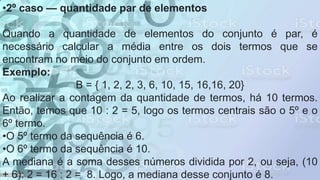 •2º caso — quantidade par de elementos
Quando a quantidade de elementos do conjunto é par, é
necessário calcular a média entre os dois termos que se
encontram no meio do conjunto em ordem.
Exemplo:
B = { 1, 2, 2, 3, 6, 10, 15, 16,16, 20}
Ao realizar a contagem da quantidade de termos, há 10 termos.
Então, temos que 10 : 2 = 5, logo os termos centrais são o 5º e o
6º termo.
•O 5º termo da sequência é 6.
•O 6º termo da sequência é 10.
A mediana é a soma desses números dividida por 2, ou seja, (10
+ 6): 2 = 16 : 2 = 8. Logo, a mediana desse conjunto é 8.
 