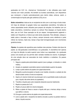 graduadas em 0,01 mL, chamam-se “microburetas” e são utilizadas para medir
volumes com maior precisão. Há também as buretas automáticas, com dispositivos
que conduzem o líquido automaticamente para dentro delas; evita-se, assim, a
contaminação do líquido pelo gás carbônico (CO2) do ar.
Balão volumétrico: trata-se de um recipiente de vidro com o colo longo e fundo chato.
Um traço de aferição no gargalo indica sua capacidade volumétrica. Há balões de
várias capacidades sendo utilizados para preparo de soluções. Ao trabalhar com um
balão volumétrico, mantenha-o sempre na vertical. Para despejar um líquido dentro
dele, use um funil. Essa operação se dá por etapas, homogeneizando (agitando o
balão) com frequência a mistura que está sendo preparada. Para aferição, coloque o
balão sobre a bancada e faça a leitura, sempre tomando como referência a parte
inferior do menisco. Após isso, tampe e faça total homogeneização com movimentos
giratórios lentos.
Pipetas: As pipetas são aparelhos para medidas mais precisas. Existem dois tipos de
pipeta: as não-graduadas (volumétricas) e as graduadas. A volumétrica tem apenas
um traço de aferição na parte superior para indicar sua capacidade. Já a graduada
possui uma escala que nos permite obter variadas medidas de volume. A pipetagem
de uma solução deve ser executada de modo metódico e cuidadoso. Os passos
principais são:
1. Segure a pipeta pela extremidade superior (use o polegar, o indicador e o dedo
médio);
2. Acople um pipetador automático (pera) à extremidade superior da pipeta;
3. Limpe a parte externa da pipeta com papel absorvente;
4. Mergulhe a ponta da pipeta no líquido a ser medido, tomando o cuidado de não
deixá-la bater contra o fundo do recipiente;
5. Aspire um volume inicial sem se preocupar com a quantidade exata (cuide para
que o líquido não entre dentro do pipetador);
6. Transfira o líquido para outro recipiente deixando escorrer totalmente;
7. Repita os passos de 2 a 6;
8. Pipete um pouco além do volume desejado;
9. Retire a pipeta do frasco e escoe o líquido até que o menisco atinja a marca
que define o volume;
10. Enxugue a parte externa da pipeta com papel absorvente;
11. Leve a pipeta até o recipiente de destino encoste a ponta na parede interna e
deixe o líquido escorrer.
 