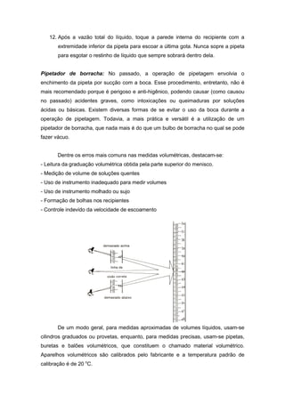 12. Após a vazão total do líquido, toque a parede interna do recipiente com a
extremidade inferior da pipeta para escoar a última gota. Nunca sopre a pipeta
para esgotar o restinho de líquido que sempre sobrará dentro dela.
Pipetador de borracha: No passado, a operação de pipetagem envolvia o
enchimento da pipeta por sucção com a boca. Esse procedimento, entretanto, não é
mais recomendado porque é perigoso e anti-higênico, podendo causar (como causou
no passado) acidentes graves, como intoxicações ou queimaduras por soluções
ácidas ou básicas. Existem diversas formas de se evitar o uso da boca durante a
operação de pipetagem. Todavia, a mais prática e versátil é a utilização de um
pipetador de borracha, que nada mais é do que um bulbo de borracha no qual se pode
fazer vácuo.
Dentre os erros mais comuns nas medidas volumétricas, destacam-se:
- Leitura da graduação volumétrica obtida pela parte superior do menisco.
- Medição de volume de soluções quentes
- Uso de instrumento inadequado para medir volumes
- Uso de instrumento molhado ou sujo
- Formação de bolhas nos recipientes
- Controle indevido da velocidade de escoamento
De um modo geral, para medidas aproximadas de volumes líquidos, usam-se
cilindros graduados ou provetas, enquanto, para medidas precisas, usam-se pipetas,
buretas e balões volumétricos, que constituem o chamado material volumétrico.
Aparelhos volumétricos são calibrados pelo fabricante e a temperatura padrão de
calibração é de 20 o
C.
 