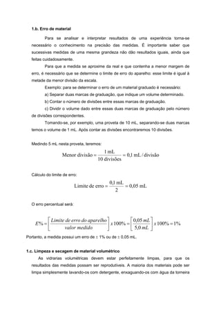 1.b. Erro de material
Para se analisar e interpretar resultados de uma experiência torna-se
necessário o conhecimento na precisão das medidas. É importante saber que
sucessivas medidas de uma mesma grandeza não dão resultados iguais, ainda que
feitas cuidadosamente.
Para que a medida se aproxime da real e que contenha a menor margem de
erro, é necessário que se determine o limite de erro do aparelho: esse limite é igual à
metade da menor divisão da escala.
Exemplo: para se determinar o erro de um material graduado é necessário:
a) Separar duas marcas de graduação, que indique um volume determinado.
b) Contar o número de divisões entre essas marcas de graduação.
c) Dividir o volume dado entre essas duas marcas de graduação pelo número
de divisões correspondentes.
Tomando-se, por exemplo, uma proveta de 10 mL, separando-se duas marcas
temos o volume de 1 mL. Após contar as divisões encontraremos 10 divisões.
Medindo 5 mL nesta proveta, teremos:
divisão/mL1,0
divisões10
mL1
divisãoMenor 
Cálculo do limite de erro:
mL05,0
2
mL1,0
errodeLimite 
O erro percentual será:
%1%100
0,5
05,0
%100% 











 x
mL
mL
x
medidovalor
aparelhodoerrodeLimite
E
Portanto, a medida possui um erro de  1% ou de  0,05 mL.
1.c. Limpeza e secagem de material volumétrico
As vidrarias volumétricas devem estar perfeitamente limpas, para que os
resultados das medidas possam ser reprodutíveis. A maioria dos materiais pode ser
limpa simplesmente lavando-os com detergente, enxaguando-os com água da torneira
 