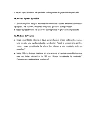 2. Repetir o procedimento até que todos os integrantes do grupo tenham praticado.
3.b. Uso da pipeta e pipetador
1. Colocar um pouco de água destilada em um béquer e coletar diferentes volumes de
água (p.ex.: 0,5 e 2,0 mL) utilizando uma pipeta graduada e um pipetador;
2. Repetir o procedimento até que todos os integrantes do grupo tenham praticado.
3.c. Medidas de Volume
a. Meça a quantidade máxima de água que um tubo de ensaio pode conter, usando
uma proveta, uma pipeta graduada e um becker. Repetir o procedimento por três
vezes. Houve coincidência da leitura dos volumes e dos resultados entre os
aparelhos?
b. Medir 100 mL de água destilada em uma proveta e transfira-a quantitativamente
para um balão volumétrico de 100 mL. Houve coincidência de resultados?
Esperava-se coincidência de resultados?
 