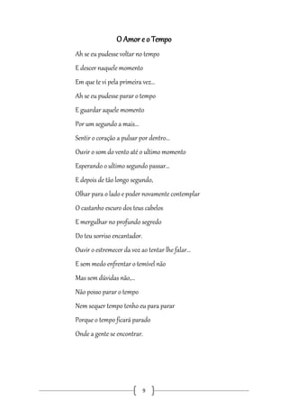 O Amor e o Tempo
Ah se eu pudesse voltar no tempo
E descer naquele momento
Em que te vi pela primeira vez...
Ah se eu pudesse parar o tempo
E guardar aquele momento
Por um segundo a mais...
Sentir o coração a pulsar por dentro...
Ouvir o som do vento até o ultimo momento
Esperando o ultimo segundo passar...
E depois de tão longo segundo,
Olhar para o lado e poder novamente contemplar
O castanho escuro dos teus cabelos
E mergulhar no profundo segredo
Do teu sorriso encantador.
Ouvir o estremecer da voz ao tentar lhe falar...
E sem medo enfrentar o temível não
Mas sem dúvidas não,...
Não posso parar o tempo
Nem sequer tempo tenho eu para parar
Porque o tempo ficará parado
Onde a gente se encontrar.

9

 